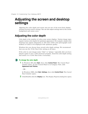 Page 200190
Chapter 10: Customizing Your Gateway M675
www.gateway.com
Adjusting the screen and desktop 
settings
Adjusting the color depth and screen area are two of the most basic display 
settings you may need to change. You can also adjust settings such as the screen 
background and screen saver.
Adjusting the color depth
Color depth is the number of colors your screen displays. Various image types 
require various color depths for optimum appearance. For example, simple color 
drawings may appear adequately...