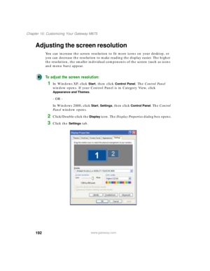 Page 202192
Chapter 10: Customizing Your Gateway M675
www.gateway.com
Adjusting the screen resolution
You can increase the screen resolution to fit more icons on your desktop, or 
you can decrease the resolution to make reading the display easier. The higher 
the resolution, the smaller individual components of the screen (such as icons 
and menu bars) appear.
To adjust the screen resolution:
1In Windows XP, click Start, then click Control Panel. The Control Panel 
window opens. If your Control Panel is in...