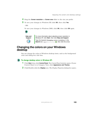 Page 203193
Adjusting the screen and desktop settings
www.gateway.com
4Drag the Screen resolution or Screen area slider to the size you prefer.
5To save your changes in Windows XP, click OK, then click Yes.
- OR -
To save your changes in Windows 2000, click 
OK, then click OK again.
Changing the colors on your Windows 
desktop
You can change the colors of Windows desktop items, such as the background 
color and dialog box title bars.
To change desktop colors in Windows XP:
1Click Start, then click Control Panel....