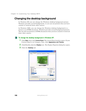 Page 206196
Chapter 10: Customizing Your Gateway M675
www.gateway.com
Changing the desktop background
In Windows XP, you can change the Windows desktop background picture. 
Windows provides several backgrounds, or you can use pictures that you have 
created or retrieved from other sources.
In Windows 2000, you can change the Windows desktop background to a 
picture or an HTML document. Windows provides several background pictures. 
You can also use pictures or HTML documents that you have created or retrieved...