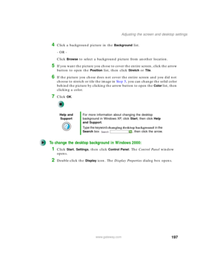 Page 207197
Adjusting the screen and desktop settings
www.gateway.com
4Click a background picture in the Background list.
- OR -
Click 
Browse to select a background picture from another location.
5If you want the picture you chose to cover the entire screen, click the arrow 
button to open the 
Position list, then click Stretch or Tile.
6If the picture you chose does not cover the entire screen and you did not 
choose to stretch or tile the image in Step 5, you can change the solid color 
behind the picture by...