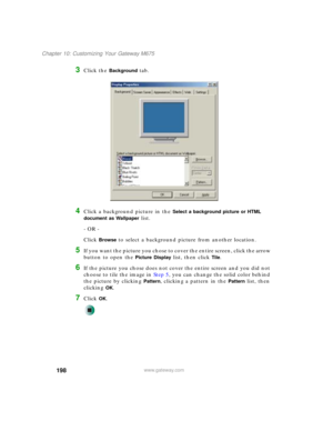 Page 208198
Chapter 10: Customizing Your Gateway M675
www.gateway.com
3Click the Background tab.
4Click a background picture in the Select a background picture or HTML 
document as Wallpaper
 list.
- OR -
Click 
Browse to select a background picture from another location.
5If you want the picture you chose to cover the entire screen, click the arrow 
button to open the 
Picture Display list, then click Tile.
6If the picture you chose does not cover the entire screen and you did not 
choose to tile the image in...