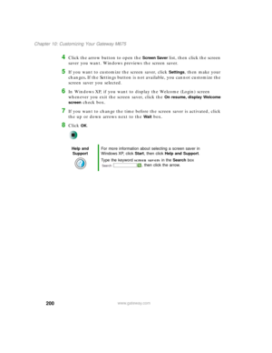 Page 210200
Chapter 10: Customizing Your Gateway M675
www.gateway.com
4Click the arrow button to open the Screen Saver list, then click the screen 
saver you want. Windows previews the screen saver.
5If you want to customize the screen saver, click Settings, then make your 
changes
. If the Settings button is not available, you cannot customize the 
screen saver you selected.
6In Windows XP, if you want to display the Welcome (Login) screen 
whenever you exit the screen saver, click the 
On resume, display...
