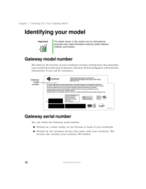 Page 2212
Chapter 1: Checking Out Your Gateway M675
www.gateway.com
Identifying your model
Gateway model number
The label on the bottom of your notebook contains information that identifies 
your notebook model and its features. Gateway Technical Support will need this 
information if you call for assistance.
Gateway serial number
You can locate the Gateway serial number:
■Printed on a white sticker on the bottom or back of your notebook.
■Printed on the customer invoice that came with your notebook. The...