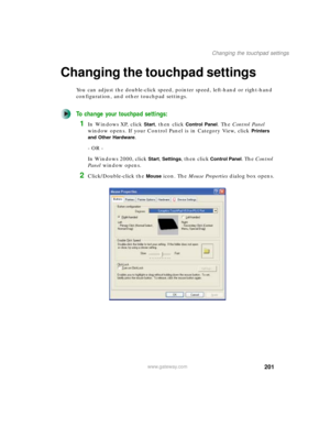 Page 211201
Changing the touchpad settings
www.gateway.com
Changing the touchpad settings
You can adjust the double-click speed, pointer speed, left-hand or right-hand 
configuration, and other touchpad settings.
To change your touchpad settings:
1In Windows XP, click Start, then click Control Panel. The Control Panel 
window opens. If your Control Panel is in Category View, click 
Printers 
and Other Hardware
.
- OR -
In Windows 2000, click 
Start, Settings, then click Control Panel. The Control 
Panel window...