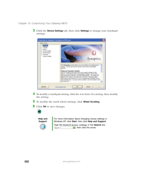 Page 212202
Chapter 10: Customizing Your Gateway M675
www.gateway.com
3Click the Device Settings tab, then click Settings to change your touchpad 
settings.
4To modify a touchpad setting, click the + in front of a setting, then modify 
the setting.
5To modify the scroll wheel settings, click Wheel Scrolling.
6Click OK to save changes.
Help and 
SupportFor more information about changing mouse settings in 
Windows XP, click Start, then click Help and Support.
Type the keyword mouse settings in the Search box 
,...