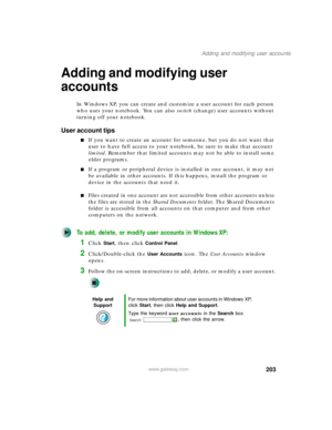 Page 213203
Adding and modifying user accounts
www.gateway.com
Adding and modifying user 
accounts
In Windows XP, you can create and customize a user account for each person 
who uses your notebook. You can also switch (change) user accounts without 
turning off your notebook.
User account tips
■If you want to create an account for someone, but you do not want that 
user to have full access to your notebook, be sure to make that account 
limited. Remember that limited accounts may not be able to install some...
