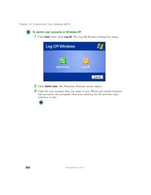 Page 214204
Chapter 10: Customizing Your Gateway M675
www.gateway.com
To switch user accounts in Windows XP:
1Click Start, then click Log Off. The Log Off Windows dialog box opens.
2Click Switch User. The Windows We l c o m e screen opens.
3Click the user account that you want to use. When you switch between 
user accounts, any programs that were running for the previous user 
continue to run. 