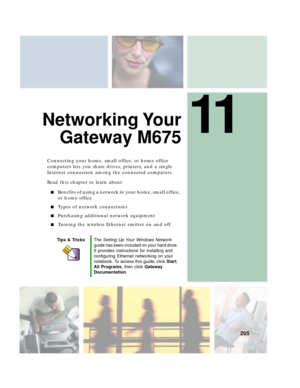 Page 21511
205
Networking Your
Gateway M675
Connecting your home, small office, or home office 
computers lets you share drives, printers, and a single 
Internet connection among the connected computers.
Read this chapter to learn about:
■Benefits of using a network in your home, small office, 
or home office
■Types of network connections
■Purchasing additional network equipment
■Turning the wireless Ethernet emitter on and off
Tips & TricksThe Setting Up Your Windows Network 
guide has been included on your...