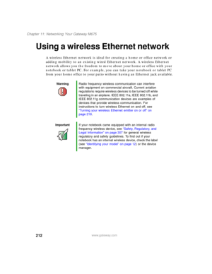 Page 222212
Chapter 11: Networking Your Gateway M675
www.gateway.com
Using a wireless Ethernet network
A wireless Ethernet network is ideal for creating a home or office network or 
adding mobility to an existing wired Ethernet network. A wireless Ethernet 
network allows you the freedom to move about your home or office with your 
notebook or tablet PC. For example, you can take your notebook or tablet PC 
from your home office to your patio without having an Ethernet jack available.
WarningRadio frequency...