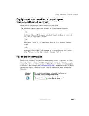 Page 227217
Using a wireless Ethernet network
www.gateway.com
Equipment you need for a peer-to-peer 
wireless Ethernet network
For a peer-to-peer wireless Ethernet network you need:
■A wireless Ethernet PCI card installed in each desktop computer
- OR -
A wireless Ethernet USB adapter attached to each desktop or notebook 
computer or convertible tablet PC
- OR -
A notebook, tablet PC, or convertible tablet PC with wireless Ethernet 
built-in
- OR -
A wireless Ethernet PC Card installed in each notebook or...
