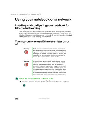 Page 228218
Chapter 11: Networking Your Gateway M675
www.gateway.com
Using your notebook on a network
Installing and configuring your notebook for 
Ethernet networking
The Setting Up Your Windows Network guide has been included on your hard 
drive. It provides instructions for installing and configuring both wired and 
wireless Ethernet networking on your notebook. To access this guide, click 
Start, 
All Programs, then click Gateway Documentation.
Turning your wireless Ethernet emitter on or 
off
To turn the...