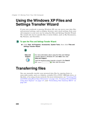 Page 230220
Chapter 12: Moving From Your Old Computer
www.gateway.com
Using the Windows XP Files and 
Settings Transfer Wizard
If your new notebook is running Windows XP, you can move your data files 
and personal settings, such as display, Internet, and e-mail settings, from your 
old computer to your new one by using the Files and Settings Transfer Wizard. 
The wizard also moves specific files or entire folders, such as My Documents, 
My Pictures, and Favorites.
To open the Files and Settings Transfer Wizard:...