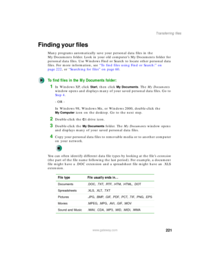 Page 231221
Transferring files
www.gateway.com
Finding your files
Many programs automatically save your personal data files in the 
My Documents folder. Look in your old computer’s My Documents folder for 
personal data files. Use Windows Find or Search to locate other personal data 
files. For more information, see “To find files using Find or Search:” on 
page 222, or “Searching for files” on page 60.
To find files in the My Documents folder:
1In Windows XP, click Start, then click My Documents. The My...