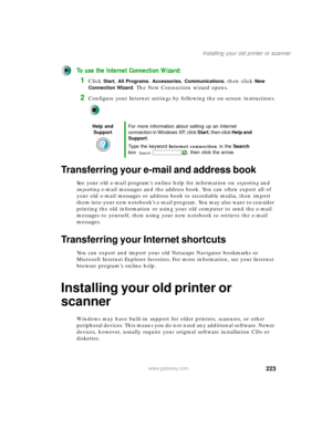 Page 233223
Installing your old printer or scanner
www.gateway.com
To use the Internet Connection Wizard:
1Click Start, All Programs, Accessories, Communications, then click New 
Connection Wizard
. The New Connection wizard opens.
2Configure your Internet settings by following the on-screen instructions.
Transferring your e-mail and address book
See your old e-mail program’s online help for information on exporting and 
importing e-mail messages and the address book. You can often export all of 
your old e-mail...