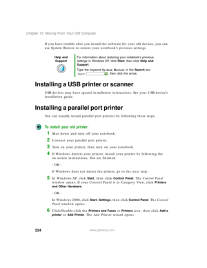 Page 234224
Chapter 12: Moving From Your Old Computer
www.gateway.com
If you have trouble after you install the software for your old devices, you can 
use System Restore to restore your notebook’s previous settings.
Installing a USB printer or scanner
USB devices may have special installation instructions. See your USB device’s 
installation guide.
Installing a parallel port printer
You can usually install parallel port printers by following these steps.
To install your old printer:
1Shut down and turn off your...