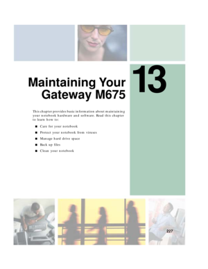 Page 23713
227
Maintaining Your
Gateway M675
This chapter provides basic information about maintaining 
your notebook hardware and software. Read this chapter 
to learn how to:
■Care for your notebook
■Protect your notebook from viruses
■Manage hard drive space
■Back up files
■Clean your notebook 