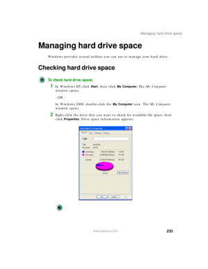 Page 243233
Managing hard drive space
www.gateway.com
Managing hard drive space
Windows provides several utilities you can use to manage your hard drive.
Checking hard drive space
To check hard drive space:
1In Windows XP, click Start, then click My Computer. The My Computer 
window opens.
- OR -
In Windows 2000, double-click the 
My Computer icon. The My Computer 
window opens.
2Right-click the drive that you want to check for available file space, then 
click 
Properties. Drive space information appears. 