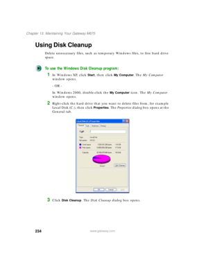 Page 244234
Chapter 13: Maintaining Your Gateway M675
www.gateway.com
Using Disk Cleanup
Delete unnecessary files, such as temporary Windows files, to free hard drive 
space.
To use the Windows Disk Cleanup program:
1In Windows XP, click Start, then click My Computer. The My Computer 
window opens.
- OR -
In Windows 2000, double-click the 
My Computer icon. The My Computer 
window opens.
2Right-click the hard drive that you want to delete files from, for example 
Local Disk (C:), then click 
Properties. The...