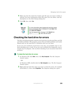 Page 245235
Managing hard drive space
www.gateway.com
4Make sure that the check box beside each file type you want to delete is 
selected. For more information about file types you can delete, read the 
descriptions in the Disk Cleanup dialog box.
5Click OK, then click Ye s.
Checking the hard drive for errors
The Error-checking program examines the hard drive for physical flaws and file 
and folder problems. This program corrects file and folder problems and marks 
flawed areas on the hard drive so Windows does...