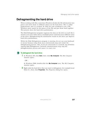 Page 247237
Managing hard drive space
www.gateway.com
Defragmenting the hard drive
When working with files, sometimes Windows divides the file information into 
pieces and stores them in different places on the hard drive. This is called 
fragmentation, and it is normal. In order for your notebook to use a file, 
Windows must search for the pieces of the file and put them back together. 
This process slows the hard drive performance.
The Disk Defragmenter program organizes the data on the drive so each file is...