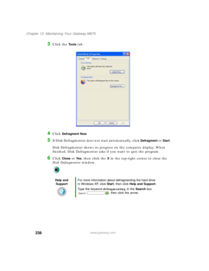 Page 248238
Chapter 13: Maintaining Your Gateway M675
www.gateway.com
3Click the Tools tab.
4Click Defragment Now.
5If Disk Defragmenter does not start automatically, click Defragment or Start.
Disk Defragmenter shows its progress on the computer display. When 
finished, Disk Defragmenter asks if you want to quit the program.
6Click Close or Ye s, then click the X in the top-right corner to close the 
Disk Defragmenter window.
Help and 
SupportFor more information about defragmenting the hard drive 
in Windows...