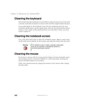 Page 252242
Chapter 13: Maintaining Your Gateway M675
www.gateway.com
Cleaning the keyboard
You should clean the keyboard occasionally by using an aerosol can of air with 
a narrow, straw-like extension to remove dust and lint trapped under the keys.
If you spill liquid on the keyboard, turn off your notebook and turn your 
notebook upside down. Let the liquid drain, then let the keyboard dry before 
trying to use it again. If the keyboard does not work after it dries, you may 
need to replace it.
Cleaning the...