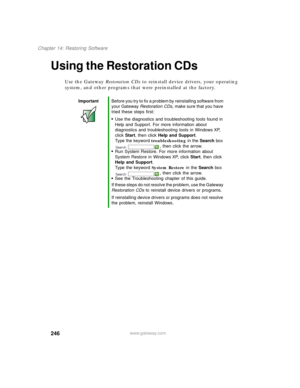 Page 256246
Chapter 14: Restoring Software
www.gateway.com
Using the Restoration CDs
Use the Gateway Restoration CDs to reinstall device drivers, your operating 
system, and other programs that were preinstalled at the factory.
ImportantBefore you try to fix a problem by reinstalling software from 
your Gateway Restoration CDs, make sure that you have 
tried these steps first:
■Use the diagnostics and troubleshooting tools found in 
Help and Support. For more information about 
diagnostics and troubleshooting...