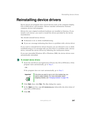 Page 257247
Reinstalling device drivers
www.gateway.com
Reinstalling device drivers
Device drivers are programs that control devices such as the computer display, 
CD or DVD drives, and modems. Drivers translate information between 
computer devices and programs.
Drivers for your original notebook hardware are installed at Gateway. If you 
install a new device, you need to install the drivers provided by the device 
manufacturer.
You should reinstall device drivers:
■If directed to do so while troubleshooting...