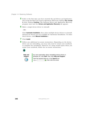 Page 258248
Chapter 14: Restoring Software
www.gateway.com
5If this is the first time you have inserted the red Drivers and Applications 
CD, accept the End User License Agreement (EULA) by clicking 
Yes, I accept 
it
, then clicking Continue. The Gateway Driver and Application Recovery 
program starts and the 
Drivers and Application Recovery tab appears.
6Select a single device driver to reinstall.
- OR -
Click 
Automatic Installation, then select multiple device drivers to reinstall. 
(Grayed out drivers are...
