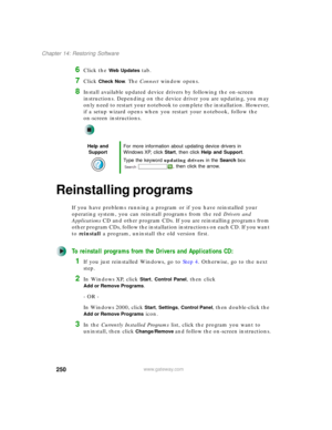 Page 260250
Chapter 14: Restoring Software
www.gateway.com
6Click the Web Updates tab.
7Click Check Now. The Connect window opens.
8Install available updated device drivers by following the on-screen 
instructions. Depending on the device driver you are updating, you may 
only need to restart your notebook to complete the installation. However, 
if a setup wizard opens when you restart your notebook, follow the 
on-screen instructions.
Reinstalling programs
If you have problems running a program or if you have...