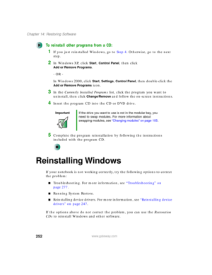 Page 262252
Chapter 14: Restoring Software
www.gateway.com
To reinstall other programs from a CD:
1If you just reinstalled Windows, go to Step 4. Otherwise, go to the next 
step.
2In Windows XP, click Start, Control Panel, then click 
Add or Remove Programs.
- OR -
In Windows 2000, click 
Start, Settings, Control Panel, then double-click the 
Add or Remove Programs icon.
3In the Currently Installed Programs list, click the program you want to 
uninstall, then click 
Change/Remove and follow the on-screen...