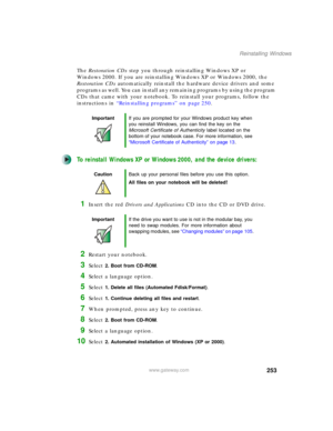 Page 263253
Reinstalling Windows
www.gateway.com
The Restoration CDs step you through reinstalling Windows XP or 
Windows 2000. If you are reinstalling Windows XP or Windows 2000, the 
Restoration CDs automatically reinstall the hardware device drivers and some 
programs as well. You can install any remaining programs by using the program 
CDs that came with your notebook. To reinstall your programs, follow the 
instructions in “Reinstalling programs” on page 250.
To reinstall Windows XP or Windows 2000, and the...