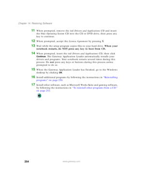 Page 264254
Chapter 14: Restoring Software
www.gateway.com
11When prompted, remove the red Drivers and Applications CD and insert 
the blue Operating System CD into the CD or DVD drive, then press any 
key to continue.
12When prompted, accept the License Agreement by pressing Y.
13Wait while the setup program copies files to your hard drive. When your 
notebook restarts, do NOT press any key to boot from CD.
14When prompted, insert the red Drivers and Applications CD, then click 
Continue. The Gateway...