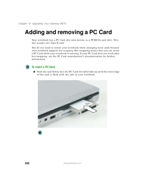 Page 266256
Chapter 15: Upgrading Your Gateway M675
www.gateway.com
Adding and removing a PC Card
Your notebook has a PC Card slot (also known as a PCMCIA card slot). This 
slot accepts one Type II card.
You do not need to restart your notebook when changing most cards because 
your notebook supports hot-swapping. Hot-swapping means that you can insert 
a PC Card while your notebook is running. If your PC Card does not work after 
hot-swapping, see the PC Card manufacturer’s documentation for further...