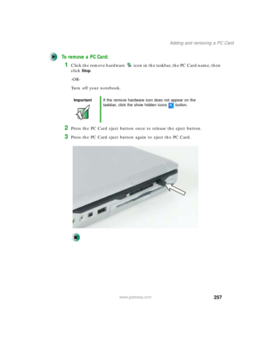 Page 267257
Adding and removing a PC Card
www.gateway.com
To remove a PC Card:
1Click the remove hardware icon in the taskbar, the PC Card name, then 
click
Stop.
-OR-
Turn off your notebook.
2Press the PC Card eject button once to release the eject button.
3Press the PC Card eject button again to eject the PC Card.
ImportantIf the remove hardware icon does not appear on the 
taskbar, click the show hidden icons button. 