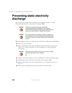 Page 268258
Chapter 15: Upgrading Your Gateway M675
www.gateway.com
Preventing static electricity 
discharge
The components inside your notebook are extremely sensitive to static 
electricity, also known as electrostatic discharge (ESD).
Before installing memory or replacing the hard drive, follow these guidelines:
■Turn off your notebook.
■Wear a grounding wrist strap (available at most electronics stores) and 
attach it to a bare metal part of your workbench or other grounded 
connection.
■Touch a bare metal...