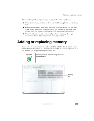 Page 269259
Adding or replacing memory
www.gateway.com
Before working with computer components, follow these guidelines:
■Avoid static-causing surfaces such as carpeted floors, plastic, and packing 
foam.
■Remove components from their antistatic bags only when you are ready 
to use them. Do not lay components on the outside of antistatic bags 
because only the inside of the bags provide electrostatic protection.
■Always hold components by their edges. Avoid touching the edge 
connectors. Never slide components...