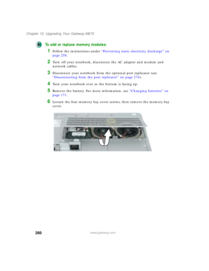 Page 270260
Chapter 15: Upgrading Your Gateway M675
www.gateway.com
To add or replace memory modules:
1Follow the instructions under “Preventing static electricity discharge” on 
page 258.
2Turn off your notebook, disconnect the AC adapter and modem and 
network cables.
3Disconnect your notebook from the optional port replicator (see 
“Disconnecting from the port replicator” on page 274).
4Turn your notebook over so the bottom is facing up.
5Remove the battery. For more information, see “Changing batteries” on...