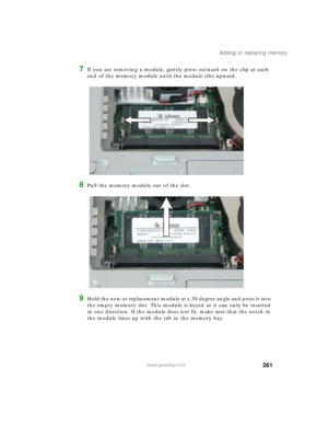 Page 271261
Adding or replacing memory
www.gateway.com
7If you are removing a module, gently press outward on the clip at each 
end of the memory module until the module tilts upward.
8Pull the memory module out of the slot.
9Hold the new or replacement module at a 30-degree angle and press it into 
the empty memory slot. This module is keyed so it can only be inserted 
in one direction. If the module does not fit, make sure that the notch in 
the module lines up with the tab in the memory bay. 