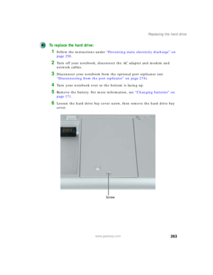 Page 273263
Replacing the hard drive
www.gateway.com
To replace the hard drive:
1Follow the instructions under “Preventing static electricity discharge” on 
page 258.
2Turn off your notebook, disconnect the AC adapter and modem and 
network cables.
3Disconnect your notebook from the optional port replicator (see 
“Disconnecting from the port replicator” on page 274).
4Turn your notebook over so the bottom is facing up.
5Remove the battery. For more information, see “Changing batteries” on 
page 171.
6Loosen the...