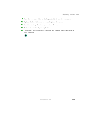 Page 275265
Replacing the hard drive
www.gateway.com
9Place the new hard drive in the bay and slide it into the connector.
10Replace the hard drive bay cover and tighten the screw.
11Insert the battery, then turn your notebook over.
12Reattach the optional port replicator.
13Connect the power adapter and modem and network cables, then turn on 
your notebook. 