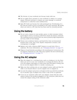 Page 2919
Safety instructions
www.gateway.com
■The bottom of your notebook can become warm with use.
■Do not apply heavy pressure to your notebook or subject it to strong 
impact. Excessive pressure or impact can cause damage to notebook 
components or otherwise cause malfunctions.
■Some PC Cards can become hot with prolonged use. Overheating of a 
PC Card can result in errors or instability in the card’s operation. Be careful 
when you remove a PC Card that has been used for extended periods.
Using the...