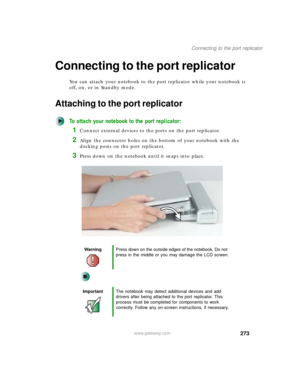 Page 283273
Connecting to the port replicator
www.gateway.com
Connecting to the port replicator
You can attach your notebook to the port replicator while your notebook is 
off, on, or in Standby mode.
Attaching to the port replicator
To attach your notebook to the port replicator:
1Connect external devices to the ports on the port replicator.
2Align the connector holes on the bottom of your notebook with the 
docking posts on the port replicator.
3Press down on the notebook until it snaps into place....