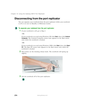 Page 284274
Chapter 16: Using the Gateway M675 Port Replicator
www.gateway.com
Disconnecting from the port replicator
You can separate your notebook from the port replicator while your notebook 
is off or on (not in Standby or Hibernate mode).
To separate your notebook from the port replicator:
1If your notebook is off, go to Step 2.
-OR-
If your notebook is on and using Windows XP, click 
Start, then click Undock 
Computer
. The Undock Computer menu item appears in the Start menu 
only while the notebook is...