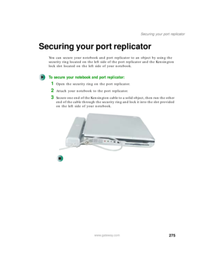 Page 285275
Securing your port replicator
www.gateway.com
Securing your port replicator
You can secure your notebook and port replicator to an object by using the 
security ring located on the left side of the port replicator and the Kensington 
lock slot located on the left side of your notebook.
To secure your notebook and port replicator:
1Open the security ring on the port replicator.
2Attach your notebook to the port replicator.
3Secure one end of the Kensington cable to a solid object, then run the other...