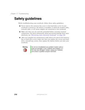 Page 288278
Chapter 17: Troubleshooting
www.gateway.com
Safety guidelines
While troubleshooting your notebook, follow these safety guidelines:
■Never remove the memory bay cover or the hard drive cover if your 
notebook is turned on, the battery is installed, or while the modem cable, 
network cable, or AC power adapter are connected to the notebook.
■Make sure that you are correctly grounded before accessing internal 
components. For more information about preventing damage from static 
electricity, see...