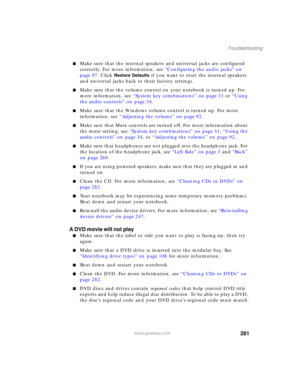 Page 291281
Troubleshooting
www.gateway.com
■Make sure that the internal speakers and universal jacks are configured 
correctly. For more information, see “Configuring the audio jacks” on 
page 97. Click 
Restore Defaults if you want to reset the internal speakers 
and universal jacks back to their factory settings.
■Make sure that the volume control on your notebook is turned up. For 
more information, see “System key combinations” on page 31 or “Using 
the audio controls” on page 34.
■Make sure that the...