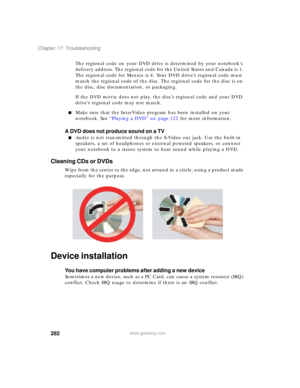 Page 292282
Chapter 17: Troubleshooting
www.gateway.com
The regional code on your DVD drive is determined by your notebook’s 
delivery address. The regional code for the United States and Canada is 1. 
The regional code for Mexico is 4. Your DVD drive’s regional code must 
match the regional code of the disc. The regional code for the disc is on 
the disc, disc documentation, or packaging.
If the DVD movie does not play, the disc’s regional code and your DVD 
drive’s regional code may not match.
■Make sure that...