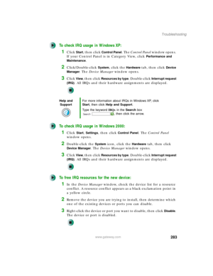 Page 293283
Troubleshooting
www.gateway.com
To check IRQ usage in Windows XP:
1Click Start, then click Control Panel. The Control Panel window opens. 
If your Control Panel is in Category View, click 
Performance and 
Maintenance
.
2Click/Double-click System, click the Hardware tab, then click Device 
Manager
. The Device Manager window opens.
3Click View, then click Resources by type. Double-click Interrupt request 
(IRQ)
. All IRQs and their hardware assignments are displayed.
To check IRQ usage in Windows...